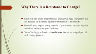 Why There Is a Resistance to Change?
 When we talk about organizational change we need to mention that
this process isn’t simply a journey from point A to point B.
 You will need to pass many barriers if you want to succeed in your
intentions to improve your business.
 One of the biggest barriers is resistance to e as an integral part of
each change process.
 