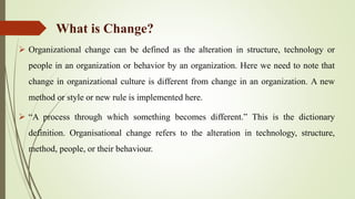 What is Change?
 Organizational change can be defined as the alteration in structure, technology or
people in an organization or behavior by an organization. Here we need to note that
change in organizational culture is different from change in an organization. A new
method or style or new rule is implemented here.
 “A process through which something becomes different.” This is the dictionary
definition. Organisational change refers to the alteration in technology, structure,
method, people, or their behaviour.
 