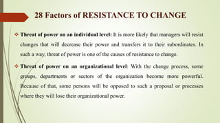 28 Factors of RESISTANCE TO CHANGE
 Threat of power on an individual level: It is more likely that managers will resist
changes that will decrease their power and transfers it to their subordinates. In
such a way, threat of power is one of the causes of resistance to change.
 Threat of power on an organizational level: With the change process, some
groups, departments or sectors of the organization become more powerful.
Because of that, some persons will be opposed to such a proposal or processes
where they will lose their organizational power.
 