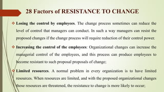  Losing the control by employees. The change process sometimes can reduce the
level of control that managers can conduct. In such a way managers can resist the
proposed changes if the change process will require reduction of their control power.
 Increasing the control of the employees: Organizational changes can increase the
managerial control of the employees, and this process can produce employees to
become resistant to such proposal proposals of change;
 Limited resources. A normal problem in every organization is to have limited
resources. When resources are limited, and with the proposed organizational changes
those resources are threatened, the resistance to change is more likely to occur;
28 Factors of RESISTANCE TO CHANGE
 