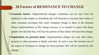  Economic factors: Organizational changes sometimes can be seen from the
employee’s side simply as something that will decrease or increase their salary or
other economic privileges that some workplace brings to them in the moment
before implementation of the change process. It is normal to expect that those
people who feel that they will lose the portion of their salary will resist the change.
 Implications on personal plans: Organizational change can stop other plans,
projects or other personal or family activities. In such a way this become one of
the causes of resistance to change for those persons who will be reached by this
change;
28 Factors of RESISTANCE TO CHANGE
 