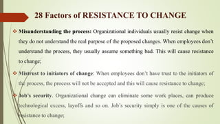  Misunderstanding the process: Organizational individuals usually resist change when
they do not understand the real purpose of the proposed changes. When employees don’t
understand the process, they usually assume something bad. This will cause resistance
to change;
 Mistrust to initiators of change: When employees don’t have trust to the initiators of
the process, the process will not be accepted and this will cause resistance to change;
 Job’s security. Organizational change can eliminate some work places, can produce
technological excess, layoffs and so on. Job’s security simply is one of the causes of
resistance to change;
28 Factors of RESISTANCE TO CHANGE
 