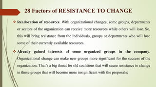  Reallocation of resources. With organizational changes, some groups, departments
or sectors of the organization can receive more resources while others will lose. So,
this will bring resistance from the individuals, groups or departments who will lose
some of their currently available resources.
 Already gained interests of some organized groups in the company.
Organizational change can make new groups more significant for the success of the
organization. That’s a big threat for old coalitions that will cause resistance to change
in those groups that will become more insignificant with the proposals;
28 Factors of RESISTANCE TO CHANGE
 