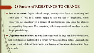  Fear of unknown: Organizational change, in many cases leads to uncertainty and
some dose of fear. It is normal people to feel the fear of uncertainty. When
employees feel uncertainty in a process of transformation, they think that changes
are something dangerous. This uncertainty affects organizational members to resist
the proposed change;
 Organizational members’ habits: Employees work in large part is based on habits,
and work tasks are performed in a certain way based on those habits. Organizational
changes require shifts of those habits and because of that dissatisfaction from these
proposals.
28 Factors of RESISTANCE TO CHANGE
 