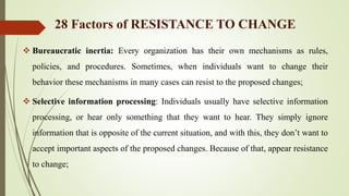  Bureaucratic inertia: Every organization has their own mechanisms as rules,
policies, and procedures. Sometimes, when individuals want to change their
behavior these mechanisms in many cases can resist to the proposed changes;
 Selective information processing: Individuals usually have selective information
processing, or hear only something that they want to hear. They simply ignore
information that is opposite of the current situation, and with this, they don’t want to
accept important aspects of the proposed changes. Because of that, appear resistance
to change;
28 Factors of RESISTANCE TO CHANGE
 