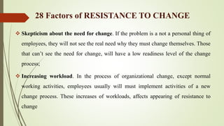  Skepticism about the need for change. If the problem is a not a personal thing of
employees, they will not see the real need why they must change themselves. Those
that can’t see the need for change, will have a low readiness level of the change
process;
 Increasing workload. In the process of organizational change, except normal
working activities, employees usually will must implement activities of a new
change process. These increases of workloads, affects appearing of resistance to
change
28 Factors of RESISTANCE TO CHANGE
 