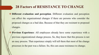  Different evaluation and perception. Different evaluation and perception
can affect the organizational changes if there are persons who consider the
proposed changes as a bad idea. Because of that they are resistant to proposed
changes.
 Previous Experience: All employees already have some experience with a
previous organizational change process. So, they know that this process is not
an easy process. That experience simply will tell them that most of the change
processes in the past was a failure. So, this can cause resistance to change;
28 Factors of RESISTANCE TO CHANGE
 