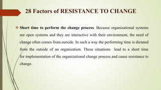  Short time to perform the change process. Because organizational systems
are open systems and they are interactive with their environment, the need of
change often comes from outside. In such a way the performing time is dictated
from the outside of an organization. These situations lead to a short time
for implementation of the organizational change process and cause resistance to
change.
28 Factors of RESISTANCE TO CHANGE
 