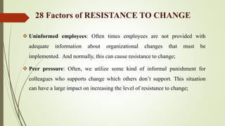  Uninformed employees: Often times employees are not provided with
adequate information about organizational changes that must be
implemented. And normally, this can cause resistance to change;
 Peer pressure: Often, we utilize some kind of informal punishment for
colleagues who supports change which others don’t support. This situation
can have a large impact on increasing the level of resistance to change;
28 Factors of RESISTANCE TO CHANGE
 