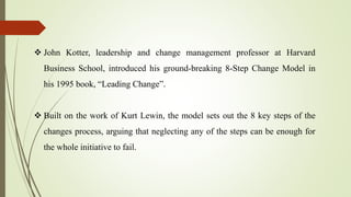  John Kotter, leadership and change management professor at Harvard
Business School, introduced his ground-breaking 8-Step Change Model in
his 1995 book, “Leading Change”.
 Built on the work of Kurt Lewin, the model sets out the 8 key steps of the
changes process, arguing that neglecting any of the steps can be enough for
the whole initiative to fail.
 