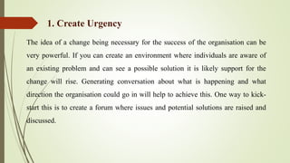The idea of a change being necessary for the success of the organisation can be
very powerful. If you can create an environment where individuals are aware of
an existing problem and can see a possible solution it is likely support for the
change will rise. Generating conversation about what is happening and what
direction the organisation could go in will help to achieve this. One way to kick-
start this is to create a forum where issues and potential solutions are raised and
discussed.
1. Create Urgency
 