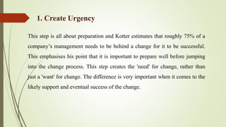 This step is all about preparation and Kotter estimates that roughly 75% of a
company’s management needs to be behind a change for it to be successful.
This emphasises his point that it is important to prepare well before jumping
into the change process. This step creates the 'need' for change, rather than
just a 'want' for change. The difference is very important when it comes to the
likely support and eventual success of the change.
1. Create Urgency
 