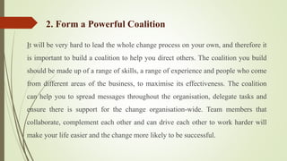 It will be very hard to lead the whole change process on your own, and therefore it
is important to build a coalition to help you direct others. The coalition you build
should be made up of a range of skills, a range of experience and people who come
from different areas of the business, to maximise its effectiveness. The coalition
can help you to spread messages throughout the organisation, delegate tasks and
ensure there is support for the change organisation-wide. Team members that
collaborate, complement each other and can drive each other to work harder will
make your life easier and the change more likely to be successful.
2. Form a Powerful Coalition
 