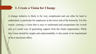 A change initiative is likely to be very complicated and can often be hard to
understand, in particular for employees at the lower end of the hierarchy. For this
reason, creating a vision that is easy to understand and encapsulates the overall
aim is a useful way of generating support from the whole organization. While
this vision should be simple and understandable, it also needs to be inspirational
to have maximum effect.
3. Create a Vision for Change
 