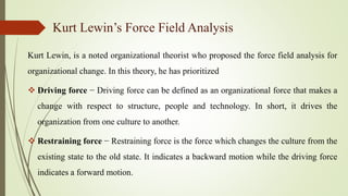 Kurt Lewin’s Force Field Analysis
Kurt Lewin, is a noted organizational theorist who proposed the force field analysis for
organizational change. In this theory, he has prioritized
 Driving force − Driving force can be defined as an organizational force that makes a
change with respect to structure, people and technology. In short, it drives the
organization from one culture to another.
 Restraining force − Restraining force is the force which changes the culture from the
existing state to the old state. It indicates a backward motion while the driving force
indicates a forward motion.
 