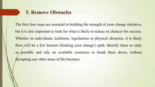 The first four steps are essential in building the strength of your change initiative,
but it is also important to look for what is likely to reduce its chances for success.
Whether its individuals, traditions, legislations or physical obstacles, it is likely
there will be a few barriers blocking your change’s path. Identify these as early
as possible and rely on available resources to break them down, without
disrupting any other areas of the business.
5. Remove Obstacles
 