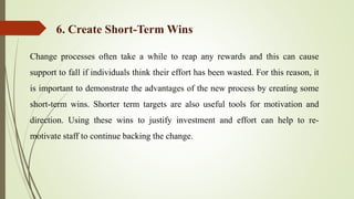 Change processes often take a while to reap any rewards and this can cause
support to fall if individuals think their effort has been wasted. For this reason, it
is important to demonstrate the advantages of the new process by creating some
short-term wins. Shorter term targets are also useful tools for motivation and
direction. Using these wins to justify investment and effort can help to re-
motivate staff to continue backing the change.
6. Create Short-Term Wins
 