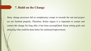 Many change processes fail as complacency creeps in towards the end and project
are not finished properly. Therefore, Kotter argues it is important to sustain and
cement the change for long after it has been accomplished. Keep setting goals and
analysing what could be done better for continued improvement.
7. Build on the Change
 