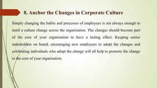 Simply changing the habits and processes of employees is not always enough to
instil a culture change across the organisation. The changes should become part
of the core of your organisation to have a lasting effect. Keeping senior
stakeholders on board, encouraging new employees to adopt the changes and
celebrating individuals who adopt the change will all help to promote the change
to the core of your organisation.
8. Anchor the Changes in Corporate Culture
 