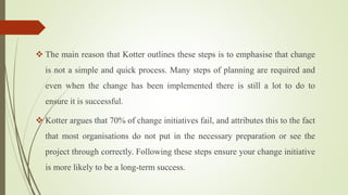  The main reason that Kotter outlines these steps is to emphasise that change
is not a simple and quick process. Many steps of planning are required and
even when the change has been implemented there is still a lot to do to
ensure it is successful.
 Kotter argues that 70% of change initiatives fail, and attributes this to the fact
that most organisations do not put in the necessary preparation or see the
project through correctly. Following these steps ensure your change initiative
is more likely to be a long-term success.
 
