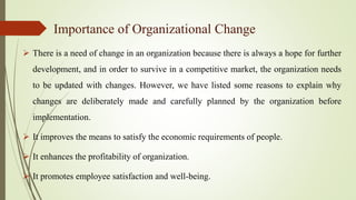 Importance of Organizational Change
 There is a need of change in an organization because there is always a hope for further
development, and in order to survive in a competitive market, the organization needs
to be updated with changes. However, we have listed some reasons to explain why
changes are deliberately made and carefully planned by the organization before
implementation.
 It improves the means to satisfy the economic requirements of people.
 It enhances the profitability of organization.
 It promotes employee satisfaction and well-being.
 