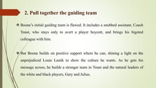  Boone’s initial guiding team is flawed. It includes a snubbed assistant, Coach
Yoast, who stays only to avert a player boycott, and brings his bigoted
colleague with him.
 But Boone builds on positive support where he can, shining a light on the
unprejudiced Louie Lastik to show the culture he wants. As he gets his
message across, he builds a stronger team in Yoast and the natural leaders of
the white and black players, Gary and Julius.
2. Pull together the guiding team
 