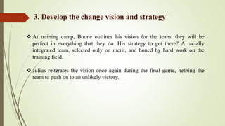  At training camp, Boone outlines his vision for the team: they will be
perfect in everything that they do. His strategy to get there? A racially
integrated team, selected only on merit, and honed by hard work on the
training field.
 Julius reiterates the vision once again during the final game, helping the
team to push on to an unlikely victory.
3. Develop the change vision and strategy
 