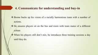  Boone backs up his vision of a racially harmonious team with a number of
actions.
 He ensures players sit on the bus and room with team mates of a different
colour.
 When his players still don’t mix, he introduces three training sessions a day
until they do.
4. Communicate for understanding and buy-in
 