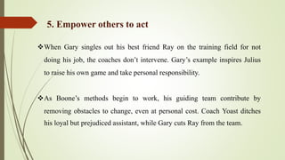 When Gary singles out his best friend Ray on the training field for not
doing his job, the coaches don’t intervene. Gary’s example inspires Julius
to raise his own game and take personal responsibility.
As Boone’s methods begin to work, his guiding team contribute by
removing obstacles to change, even at personal cost. Coach Yoast ditches
his loyal but prejudiced assistant, while Gary cuts Ray from the team.
5. Empower others to act
 