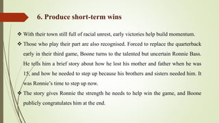  With their town still full of racial unrest, early victories help build momentum.
 Those who play their part are also recognised. Forced to replace the quarterback
early in their third game, Boone turns to the talented but uncertain Ronnie Bass.
He tells him a brief story about how he lost his mother and father when he was
15, and how he needed to step up because his brothers and sisters needed him. It
was Ronnie’s time to step up now.
 The story gives Ronnie the strength he needs to help win the game, and Boone
publicly congratulates him at the end.
6. Produce short-term wins
 