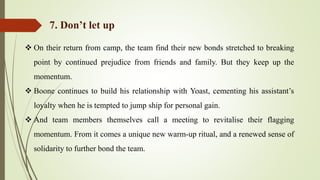  On their return from camp, the team find their new bonds stretched to breaking
point by continued prejudice from friends and family. But they keep up the
momentum.
 Boone continues to build his relationship with Yoast, cementing his assistant’s
loyalty when he is tempted to jump ship for personal gain.
 And team members themselves call a meeting to revitalise their flagging
momentum. From it comes a unique new warm-up ritual, and a renewed sense of
solidarity to further bond the team.
7. Don’t let up
 