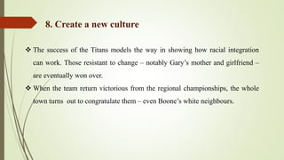  The success of the Titans models the way in showing how racial integration
can work. Those resistant to change – notably Gary’s mother and girlfriend –
are eventually won over.
 When the team return victorious from the regional championships, the whole
town turns out to congratulate them – even Boone’s white neighbours.
8. Create a new culture
 