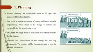1. Planning
 Without planning, an organization tends to fall apart and
causes problems than benefits.
 One needs to analyse the nature of change and how it must be
implemented. Also, check if the change is suitable and
compatible for the organization or not.
 One needs to assign roles to individuals who are responsible
for the change.
 Timeline and effectiveness of the change are also key
components. The routines will be changed, so need to keep the
track on this as well.
 
