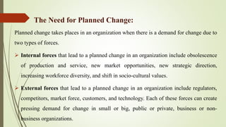 Planned change takes places in an organization when there is a demand for change due to
two types of forces.
 Internal forces that lead to a planned change in an organization include obsolescence
of production and service, new market opportunities, new strategic direction,
increasing workforce diversity, and shift in socio-cultural values.
 External forces that lead to a planned change in an organization include regulators,
competitors, market force, customers, and technology. Each of these forces can create
pressing demand for change in small or big, public or private, business or non-
business organizations.
The Need for Planned Change:
 