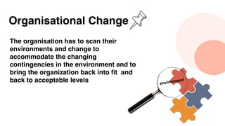 Organisational Change
The organisation has to scan their
environments and change to
accommodate the changing
contingencies in the environment and to
bring the organization back into fit and
back to acceptable levels environment
 