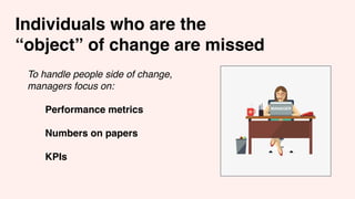 Individuals who are the
“object” of change are missed
To handle people side of change,
managers focus on:
Performance metrics
Numbers on papers
KPIs
 