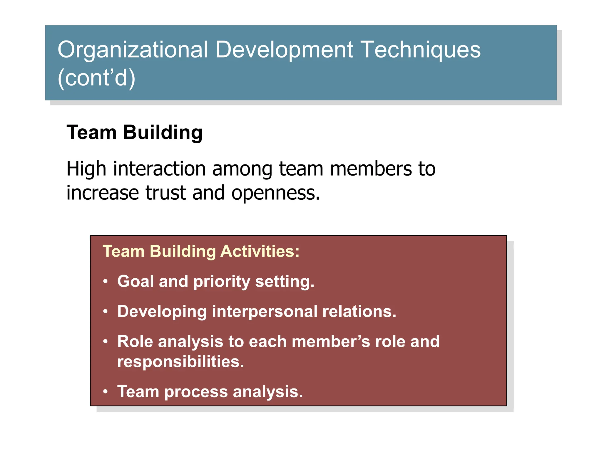 Organizational Development Techniques
(cont’d)
Team Building Activities:
• Goal and priority setting.
• Developing interpersonal relations.
• Role analysis to each member’s role and
responsibilities.
• Team process analysis.
Team Building
High interaction among team members to
increase trust and openness.
 
