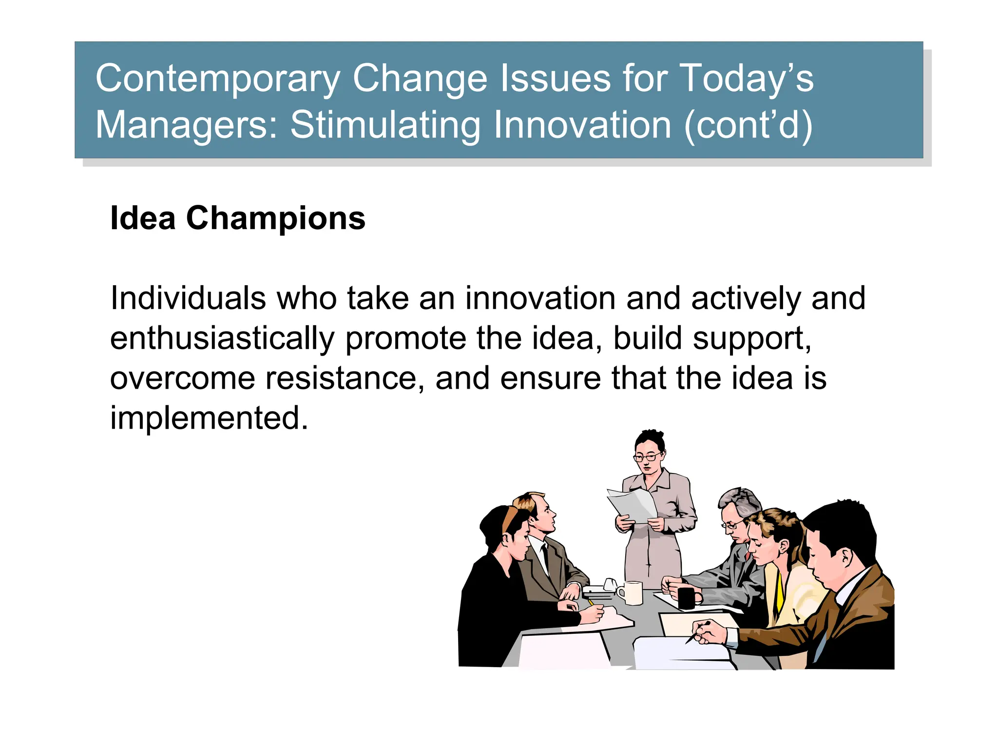 Contemporary Change Issues for Today’s
Managers: Stimulating Innovation (cont’d)
Idea Champions
Individuals who take an innovation and actively and
enthusiastically promote the idea, build support,
overcome resistance, and ensure that the idea is
implemented.
 