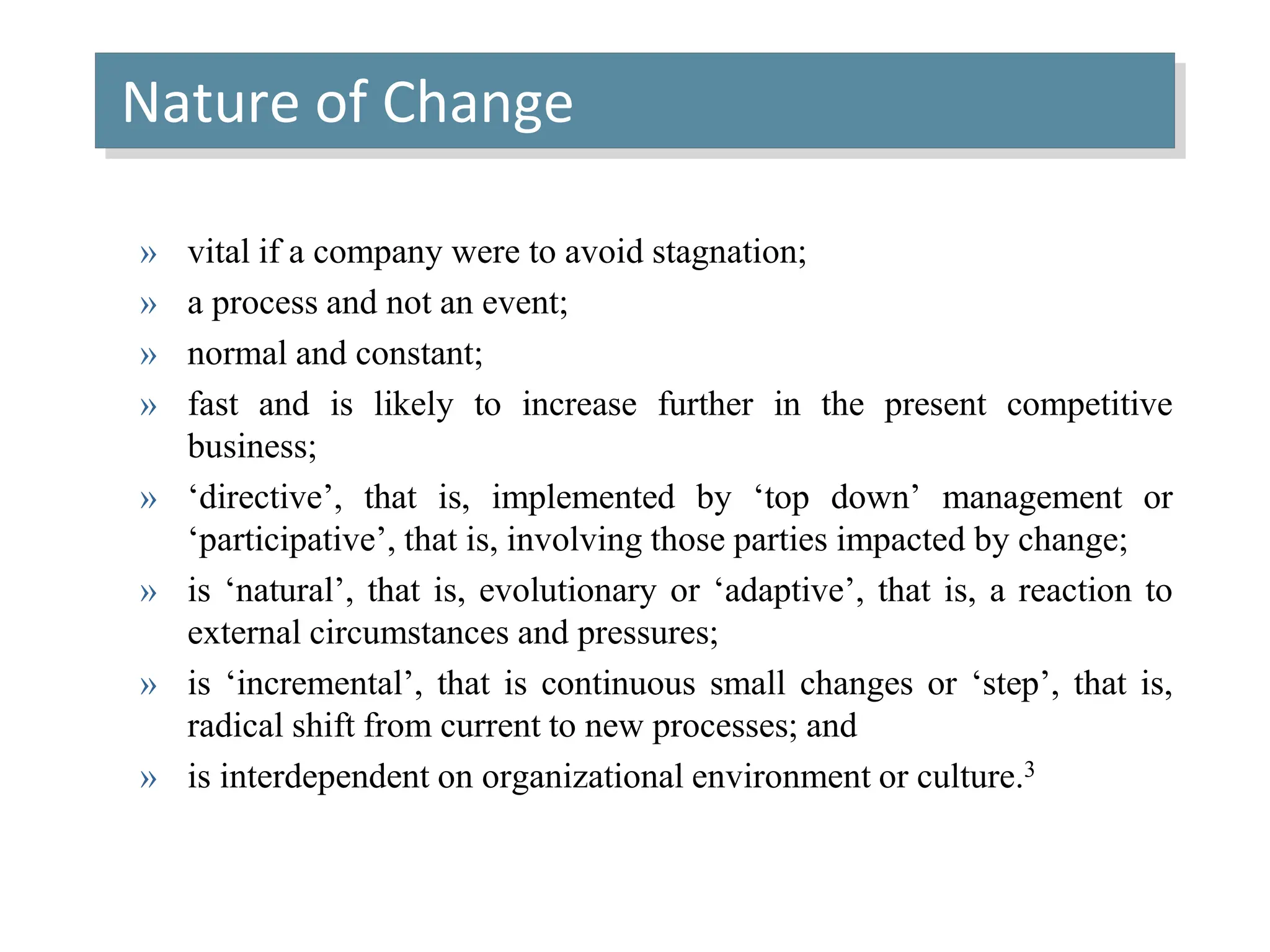 Nature of Change
» vital if a company were to avoid stagnation;
» a process and not an event;
» normal and constant;
» fast and is likely to increase further in the present competitive
business;
» ‘directive’, that is, implemented by ‘top down’ management or
‘participative’, that is, involving those parties impacted by change;
» is ‘natural’, that is, evolutionary or ‘adaptive’, that is, a reaction to
external circumstances and pressures;
» is ‘incremental’, that is continuous small changes or ‘step’, that is,
radical shift from current to new processes; and
» is interdependent on organizational environment or culture.3
 