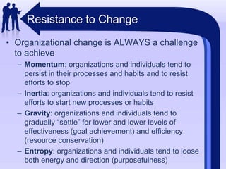 Resistance to ChangeOrganizational change is ALWAYS a challenge to achieveMomentum: organizations and individuals tend to persist in their processes and habits and to resist efforts to stopInertia: organizations and individuals tend to resist efforts to start new processes or habitsGravity: organizations and individuals tend to gradually “settle” for lower and lower levels of effectiveness (goal achievement) and efficiency (resource conservation)Entropy: organizations and individuals tend to loose both energy and direction (purposefulness)
