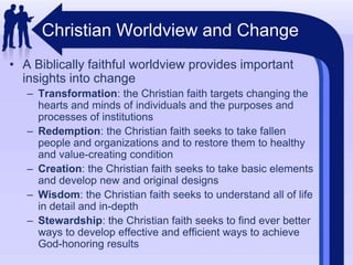 Christian Worldview and ChangeA Biblically faithful worldview provides important insights into changeTransformation: the Christian faith targets changing the hearts and minds of individuals and the purposes and processes of institutionsRedemption: the Christian faith seeks to take fallen people and organizations and to restore them to healthy and value-creating conditionCreation: the Christian faith seeks to take basic elements and develop new and original designsWisdom: the Christian faith seeks to understand all of life in detail and in-depthStewardship: the Christian faith seeks to find ever better ways to develop effective and efficient ways to achieve God-honoring results