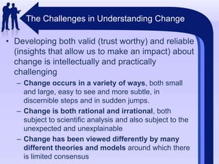 The Challenges in Understanding ChangeDeveloping both valid (trust worthy) and reliable (insights that allow us to make an impact) about change is intellectually and practically challengingChange occurs in a variety of ways, both small and large, easy to see and more subtle, in discernible steps and in sudden jumps.Change is both rational and irrational, both subject to scientific analysis and also subject to the unexpected and unexplainableChange has been viewed differently by many different theories and models around which there is limited consensus