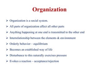 Organization
 Organization is a social system.
 All parts of organization affect all other parts
 Anything happening at one end is transmitted to the other end
 Interrelationship between the elements & environment
 Orderly behavior – equilibrium
 Becomes an established way of life
 Disturbance to this naturally exercises pressure
 Evokes a reaction – acceptance/rejection
 