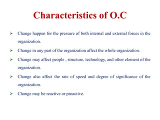 Characteristics of O.C
 Change happen for the pressure of both internal and external forces in the
organization.
 Change in any part of the organization affect the whole organization.
 Change may affect people , structure, technology, and other element of the
organization.
 Change also affect the rate of speed and degree of significance of the
organization.
 Change may be reactive or proactive.
 