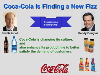 Coca-Cola Is Finding a New Fizz

                                Experiencing
                                Strategic OB


Neville Isdell                                         Sandy Douglas

                 Coca-Cola is changing its culture,
                 and
                 also enhance its product line to better
                 satisfy the demand of customers.




                                                                14-11
 