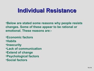 Individual Resistance

•Below are stated some reasons why people resists
changes. Some of these appear to be rational or
emotional. These reasons are:-

•Economic factors
•Habits
•Insecurity
•Lack of communication
•Extend of change
•Psychological factors
•Social factors

                                                    14-14
 