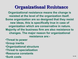 Organizational Resistance
  Organizational resistance means the change is
   resisted at the level of the organization itself.
Some organization are so designed that they resist
    new ideas, this is specifically true in case of
  organization which are conservative in nature.
Majority of the business firm are also resistance to
   changes. The major reason for organizational
                   resistance are:-
•Threat to power
•Group inertia
•Organizational structure
•Threat to specialization
•Resource constants
•Sunk costs                                          14-16
 