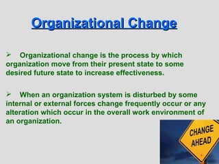 Organizational Change

 Organizational change is the process by which
organization move from their present state to some
desired future state to increase effectiveness.

 When an organization system is disturbed by some
internal or external forces change frequently occur or any
alteration which occur in the overall work environment of
an organization.



                                                             14-2
 