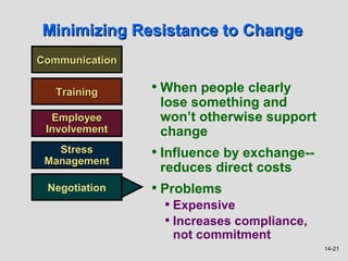 Minimizing Resistance to Change
Communication


   Training     • When people clearly
                 lose something and
  Employee       won’t otherwise support
 Involvement     change
   Stress
 Management
                • Influence by exchange--
                 reduces direct costs
 Negotiation    • Problems
                  • Expensive
                  • Increases compliance,
                   not commitment
                                            14-21
 