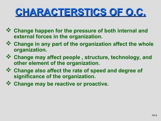 CHARACTERSTICS OF O.C.
 Change happen for the pressure of both internal and
    external forces in the organization.
   Change in any part of the organization affect the whole
    organization.
   Change may affect people , structure, technology, and
    other element of the organization.
   Change also affect the rate of speed and degree of
    significance of the organization.
   Change may be reactive or proactive.




                                                          14-3
 